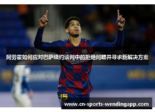阿劳霍如何应对巴萨续约谈判中的拒绝问题并寻求新解决方案
